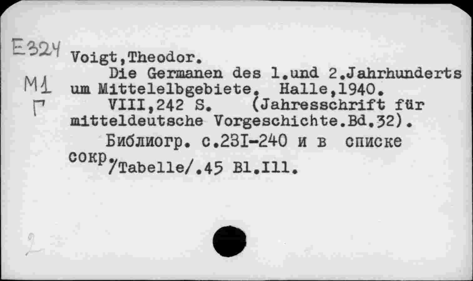 ﻿л	Voigt,Theodor.
.. . Die Germanen des l.und 2.Jahrhunderts Ml. um Mitteleibgebiete. Halle, 1940.
p VIII,242 S. (Jahresschrift für mitteldeutsche Vorgeschichte.Bd.32).
Библиогр. c.231-240 и в списке СОКР7ТаЬе11е/.45 Bl.Ill.